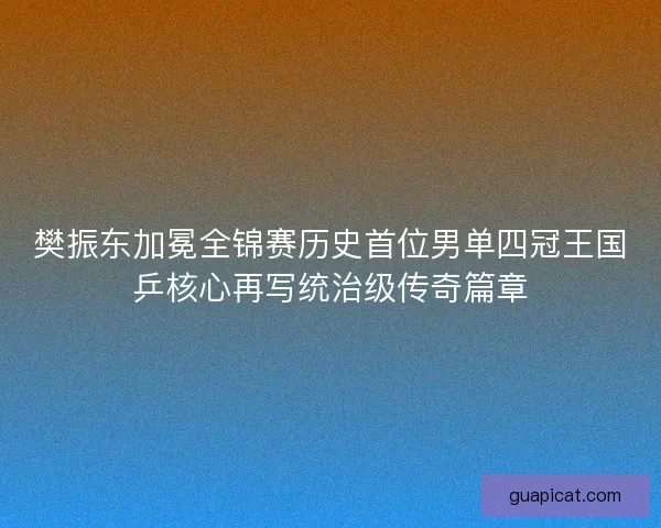 樊振东加冕全锦赛历史首位男单四冠王国乒核心再写统治级传奇篇章