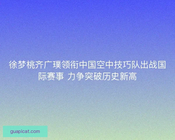 徐梦桃齐广璞领衔中国空中技巧队出战国际赛事 力争突破历史新高