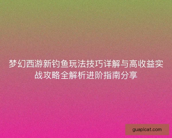 梦幻西游新钓鱼玩法技巧详解与高收益实战攻略全解析进阶指南分享