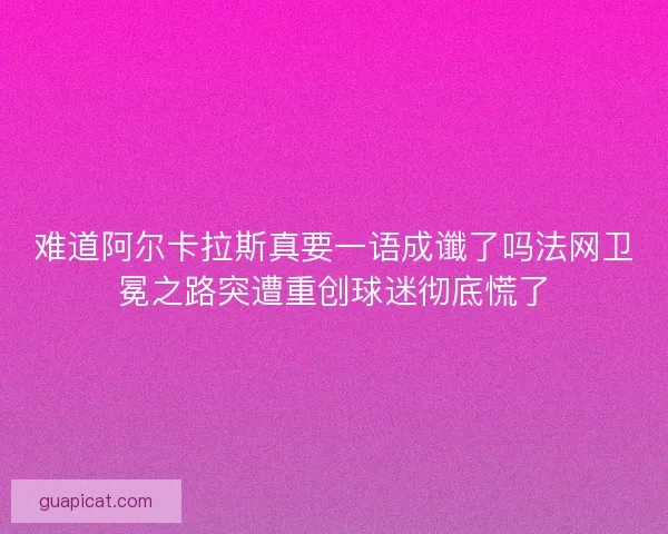 难道阿尔卡拉斯真要一语成谶了吗法网卫冕之路突遭重创球迷彻底慌了